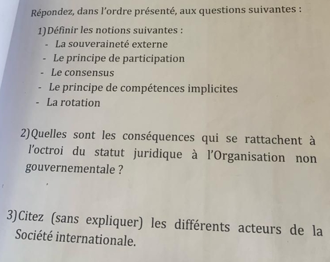 Répondez, dans l’ordre présenté, aux questions suivantes : 
1)Définir les notions suivantes : 
La souveraineté externe 
Le principe de participation 
Le consensus 
Le principe de compétences implicites 
- La rotation 
2)Quelles sont les conséquences qui se rattachent à 
l'octroi du statut juridique à l'Organisation non 
gouvernementale ? 
3)Citez (sans expliquer) les différents acteurs de la 
Société internationale.