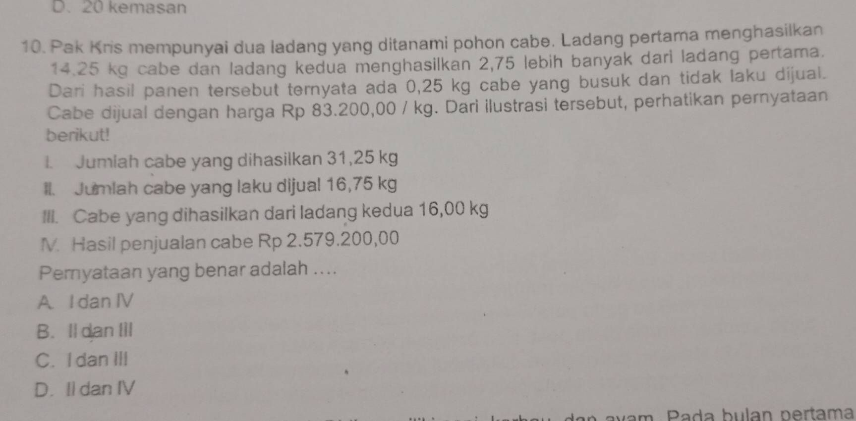 D. 20 kemasan
10. Pak Kris mempunyai dua ladang yang ditanami pohon cabe. Ladang pertama menghasilkan
14.25 kg cabe dan ladang kedua menghasilkan 2,75 lebih banyak dari ladang pertama.
Dari hasil panen tersebut temyata ada 0,25 kg cabe yang busuk dan tidak laku dijual.
Cabe dijual dengan harga Rp 83.200,00 / kg. Dari ilustrasi tersebut, perhatikan pernyataan
berikut!
I. Jumiah cabe yang dihasilkan 31,25 kg
Il. Jumlah cabe yang laku dijual 16,75 kg
III. Cabe yang dihasilkan dari ladang kedua 16,00 kg
M. Hasil penjualan cabe Rp 2.579.200,00
Pemyataan yang benar adalah ....
A I dan IV
B. Il dan III
C. I dan III
D. Il dan IV
avam. Pada bulan pertama