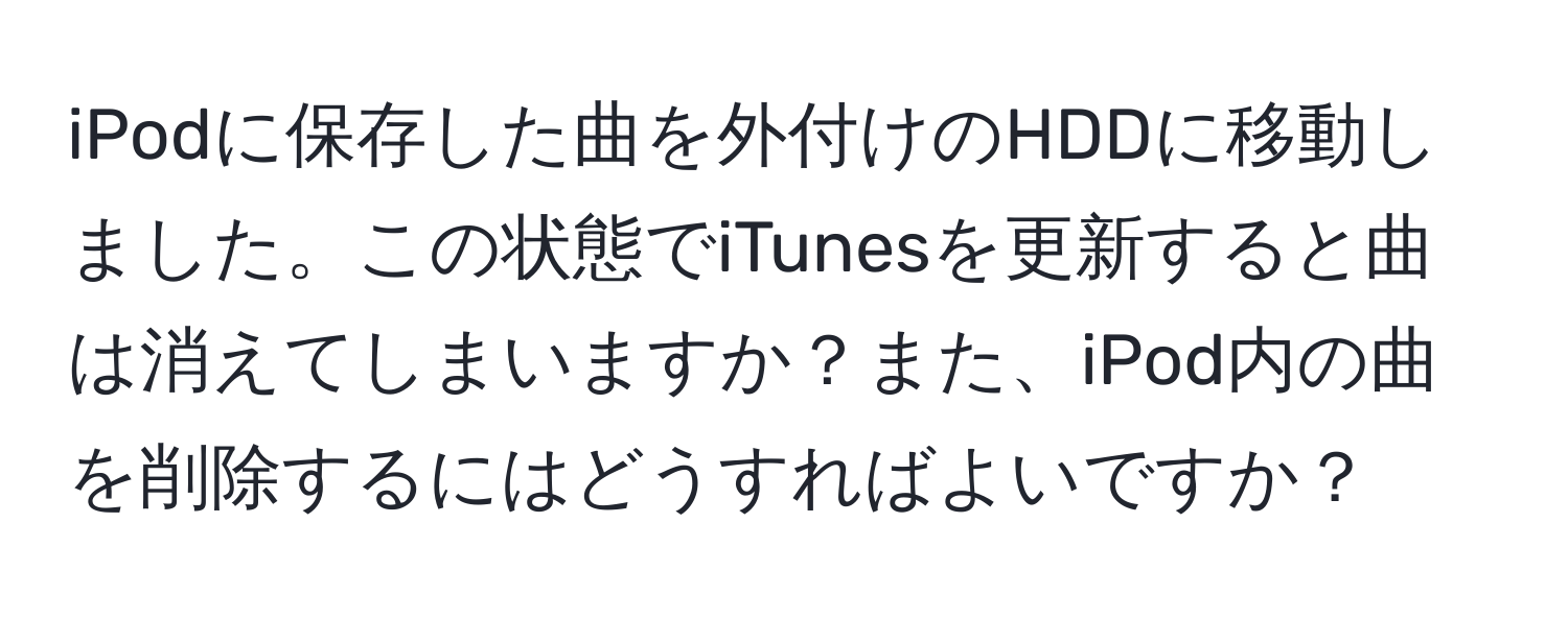 iPodに保存した曲を外付けのHDDに移動しました。この状態でiTunesを更新すると曲は消えてしまいますか？また、iPod内の曲を削除するにはどうすればよいですか？