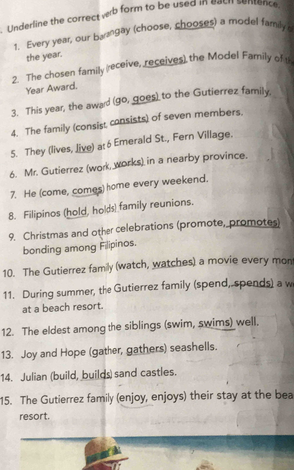 Underline the correct verb form to be used in each sentence, 
1. Every year, our barangay (choose, chooses) a model family 
the year. 
2. The chosen family (receive, receives) the Model Family of th 
Year Award. 
3. This year, the award (go, goes) to the Gutierrez family. 
4. The family (consist consists) of seven members. 
5. They (lives, live) at 6 Emerald St., Fern Village. 
6. Mr. Gutierrez (work, works) in a nearby province. 
7. He (come, comes) home every weekend. 
8. Filipinos (hold, holds) family reunions. 
9. Christmas and other celebrations (promote, promotes) 
bonding among Filipinos. 
10. The Gutierrez family (watch, watches) a movie every mon 
11. During summer, the Gutierrez family (spend, spends) a w 
at a beach resort. 
12. The eldest among the siblings (swim, swims) well. 
13. Joy and Hope (gather, gathers) seashells. 
14. Julian (build, builds) sand castles. 
15. The Gutierrez family (enjoy, enjoys) their stay at the bea 
resort.