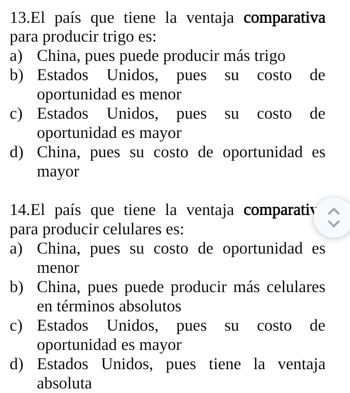 El país que tiene la ventaja comparativa
para producir trigo es:
a) China, pues puede producir más trigo
b) Estados Unidos, pues su costo de
oportunidad es menor
c) Estados Unidos, pues su costo de
oportunidad es mayor
d) China, pues su costo de oportunidad es
mayor
14.El país que tiene la ventaja comparativ
para producir celulares es:
a) China, pues su costo de oportunidad es
menor
b) China, pues puede producir más celulares
en términos absolutos
c) Estados Unidos, pues su costo de
oportunidad es mayor
d) Estados Unidos, pues tiene la ventaja
absoluta