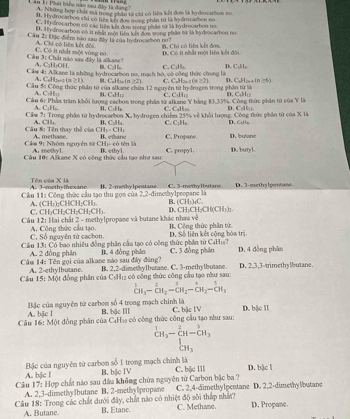 Cầu 1: Phát biểu nào sau đây là đủng?
A. Những hợp chất mà trong phân từ chỉ có liên kết đơn là hydrocarbon no.
B. Hydrocarbon chi có liên kết đơn trong phân từ là hydrocarbon no.
C. Hydrocarbon có các liên kết đơn trong phân tử là hydrocarbon no.
D. Hydrocarbon có ít nhất một liên kết đơn trong phần tử là hydrocarbon no.
Câu 2: Đặc điểm nào sau đây là của hydrocarbon no?
A. Chỉ có liên kết đôi.
B. Chi có liên kết đơn.
C. Có ít nhất một vòng no. D. Có ít nhất một liên kết đôi.
Câu 3: Chất nào sau đây là alkane? D. C₃H4.
A. C_2H_5OH. B. C_2H C. C_3H_6.
Câu 4: Alkane là những hydrocarbon no, mạch hở, có công thức chung là
A.  C  2n+2 (n≥ 1). B. C_nH_2n(n≥ 2). C. C_nH_2n-2(n≥ 2). D. C_nH_2n-6(n≥ 6).
Câu 5: Công thức phân tử của alkane chứa 12 nguyên từ hydrogen trong phân tử là
A. C7H₁2 B. C_4H_12 C. C_5H_12 D. C_6H_12
Câu 6: Phần trăm khối lượng cacbon trong phân tử alkane Y bằng 83,33%. Công thức phân tử của Y là
A. C_2H_6. B. C_3H_8. C. C4H10. D. C_5H_12.
Câu 7: Trong phân tử hydrocarbon X, hydrogen chiếm 25% về khối lượng. Công thức phân tử của X là
A. CH₄. B. C_2H_4. C. C_2H_6 D. C6H6
Cầu 8: Tên thay thế của CH_3-CH_3
A. methane. B. ethane C. Propane. D. butane
Cầu 9: Nhóm nguyên tử CH_3-CO tên là
A. methyl. B. ethyl. C. propyl. D. butyl.
Câu 10: Alkane X có công thức cầu tạo như sau:
Tên của X là C. 3-methylbutane. D. 3-methylpentane.
A. 3-methylhexane. B. 2-methylpentane.
Câu 11: Công thức cầu tạo thu gọn của 2,2-đimethylpropane là
A. (CH₃)₂CHCH₂CH₃. B. (CH₃)4C.
C. CH₃CH₂CH₂CH₂CH₃. D. Cl H_3CH_2CH(CH_3 2.
Câu 12: Hai chất 2 - methylpropane và butane khác nhau về frac  1/6 
A. Công thức cầu tạo. B. Công thức phân tử.
C. Số nguyên tử cacbon. D. Số liên kết cộng hóa trị.
Câu 13: Có bao nhiêu đồng phân cấu tạo có công thức phân tử C₄H₁0? D. 4 đồng phân
A. 2 đồng phân B. 4 đồng phân C. 3 đồng phân
Câu 14: Tên gọi của alkane nào sau đây đúng?
A. 2-ethylbutane. B. 2,2-dimethylbutane. C. 3-methylbutane. D. 2,3,3-trimethylbutane.
Câu 15: Một đồng phân của CsH₁2 có công thức công cầu tạo như sau:
^1CH_3-C-_CH_2^CH_2-^3C^4_2^(5H_3)
Bậc của nguyên tử carbon số 4 trong mạch chính là
A. bậc I B. bậc III C. bậc IV D. bậc II
Câu 16: Một đồng phân của C_4H_10 có công thức công cầu tạo như sau:
beginarrayr 1 CH_3endarray -beginarrayr 2 CH-CH_3 CH_3endarray
Bậc của nguyên tử carbon số 1 trong mạch chính là
A. bậc I B. bậc IV C. bậc III D. bậc I
Câu 17: Hợp chất nào sau đâu không chứa nguyên tử Carbon bậc ba ?
A. 2,3-dimethylbutane B. 2-methylpropane C. 2,4-dimethylpentane D. 2,2-dimethylbutane
Câu 18: Trong các chất dưới đây, chất nào có nhiệt độ sôi thấp nhất?
A. Butane. B. Etane. C. Methane. D. Propane.