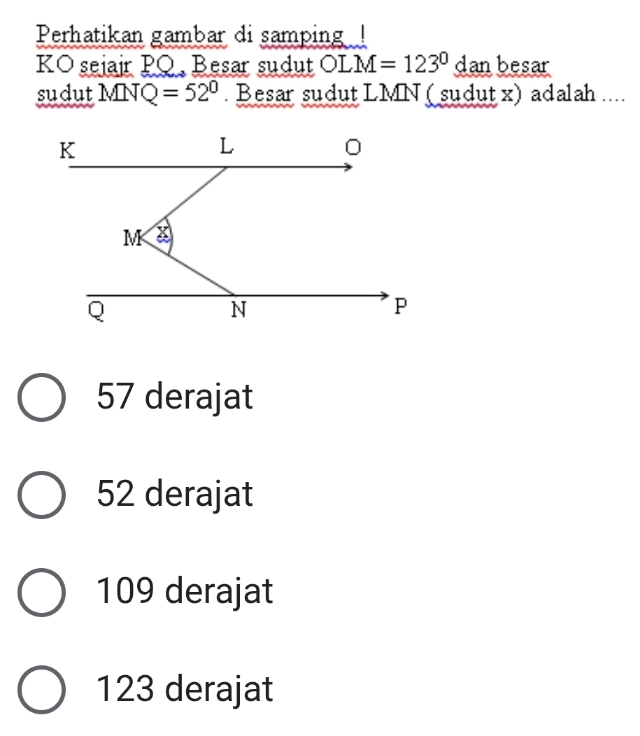 Perhatikan gambar di samping !
KO sejajr PQ, Besar sudut OLM=123°d an besar
sudut MNQ=52° Besar sudut LMN (sudut x) adalah ....
57 derajat
52 derajat
109 derajat
123 derajat