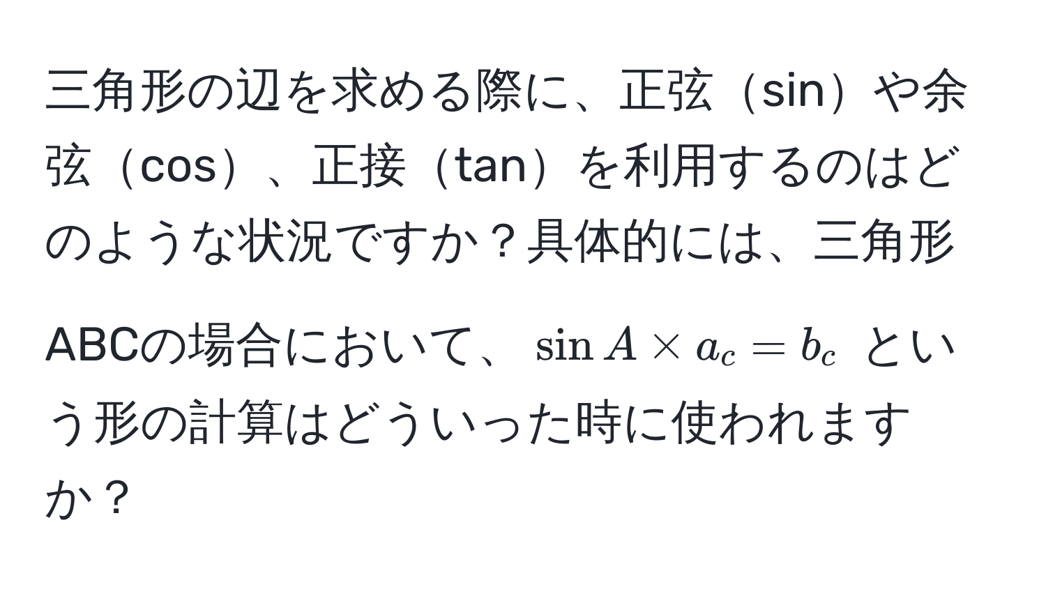 三角形の辺を求める際に、正弦sinや余弦cos、正接tanを利用するのはどのような状況ですか？具体的には、三角形ABCの場合において、$ sin A * a_c = b_c $ という形の計算はどういった時に使われますか？