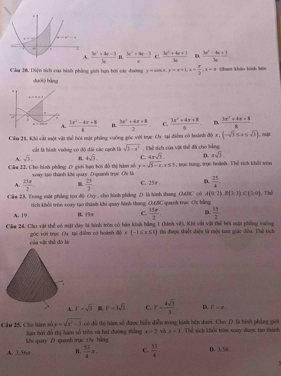 1 :
A.  (3e^2+4e-3)/3e . B.  (3e^2+4e-3)/e  C.  (3e^2+4e+3)/3e  D.  (3e^2-4e+3)/3e .
Câu 20. Diện tích của hình phẳng giới hạn bởi các đường y=cos x,y=x+1,x= π /2 ,x=π (tham khảo hình bên
dưới) bằng.  (3π^2-4π +8)/8 . B.  (3π^2+4π +8)/2 . C.  (3π^2+4π +8)/6 . D.  (3π^2+4π +8)/8 .
Câu 21. Khi cắt một vật thể bởi mặt phẳng vuông góc với trục Ox tại điểm có hoành độ x, (-sqrt(3)≤ x≤ sqrt(3)) , mặt
cất là hình vuông có độ dài các cạnh là sqrt(3-x^2). Thể tích của vật thể đã cho bằng
A. sqrt(3). 4sqrt(3). C. 4π sqrt(3). D. π sqrt(3).
B.
Câu 22. Cho hình phẳng D giới hạn bởi đồ thị hàm số y=sqrt(5-x),x≤ 5 , trục tung, trục hoành. Thể tích khối tròn
xoay tạo thành khi quay D quanh trục Oxla
A.  25π /2 .  25/2 . C. 25π . D.  25/4 .
B.
Câu 23. Trong mặt phẳng tọa độ Oxy , cho hình phẳng D là hình thang OABC có A(0;2),B(3;3),C(3;0). Thể
tích khối tròn xoay tạo thành khi quay hình thang OABC quanh trục Ox bằng
A. 19. B. 19π C.  15π /2 . D.  15/2 .
Câu 24. Cho vật thể có mặt đáy là hình tròn có bán kính bằng 1 (hình vẽ). Khi cắt vật thể bởi mặt phẳng vuông
góc với trục Ox tại điểm có hoành dhat Qx(-1≤ x≤ 1) thì được thiết diện là một tam giác đều. Thể tích
của vật thể đó là
A. V=sqrt(3). B. V=3sqrt(3). C. V= 4sqrt(3)/3 . D. V=π .
Câu 25. Cho hàm số y=sqrt(x^3-3) có đồ thị hàm số được biểu diễn trong hình bên dưới. Cho  là hình phẳng giới
hạn bởi đồ thị hàm số trên và hai đường thắng x=2 và x=3. Thể tích khổi tròn xoay được tạo thành
khi quay D quanh trục Ox bảng
C. D. 3, 56 .
A. 3,56π . B.  53/4 π .  53/4 .
3