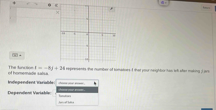 + 
《 
Return 
^ 
The function t=-8j+24 represents the number of tomatoes t that your neighbor has left after making £ jars 
of homemade salsa. 
Independent Variable: choose your answer... 
choose your answer... 
Dependent Variable: Tomatoes 
Jars of Salsa