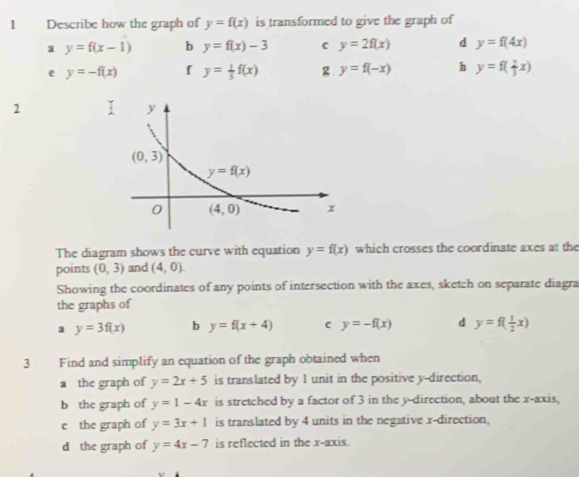 Describe how the graph of y=f(x) is transformed to give the graph of
a y=f(x-1) b y=f(x)-3 c y=2f(x) d y=f(4x)
e y=-f(x) f y= 1/5 f(x) g. y=f(-x) h y=f( 2/3 x)
2
The diagram shows the curve with equation y=f(x) which crosses the coordinate axes at the
points (0,3) and (4,0)
Showing the coordinates of any points of intersection with the axes, sketch on separate diagra
the graphs of
a y=3f(x) b y=f(x+4) c y=-f(x) d y=f( 1/2 x)
3 Find and simplify an equation of the graph obtained when
a the graph of y=2x+5 is translated by I unit in the positive y-direction,
b the graph of y=1-4x is stretched by a factor of 3 in the y-direction, about the x-axis,
e the graph of y=3x+1 is translated by 4 units in the negative x-direction,
d the graph of y=4x-7 is reflected in the x-axis.