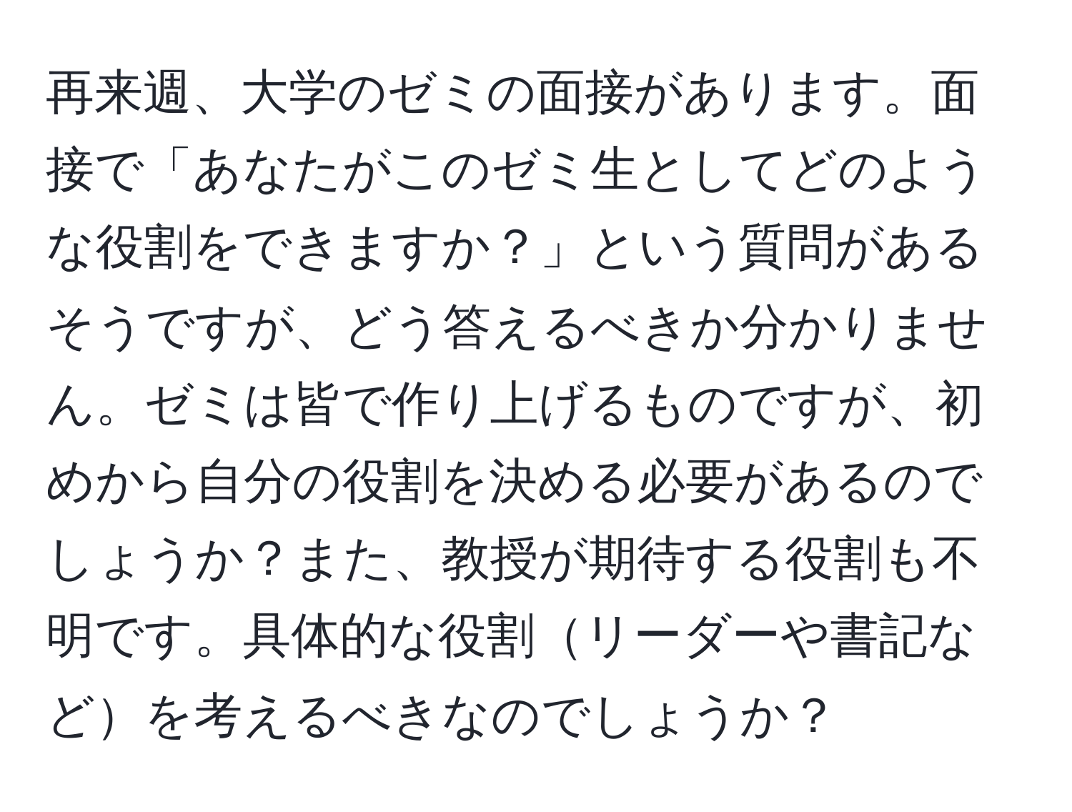 再来週、大学のゼミの面接があります。面接で「あなたがこのゼミ生としてどのような役割をできますか？」という質問があるそうですが、どう答えるべきか分かりません。ゼミは皆で作り上げるものですが、初めから自分の役割を決める必要があるのでしょうか？また、教授が期待する役割も不明です。具体的な役割リーダーや書記などを考えるべきなのでしょうか？