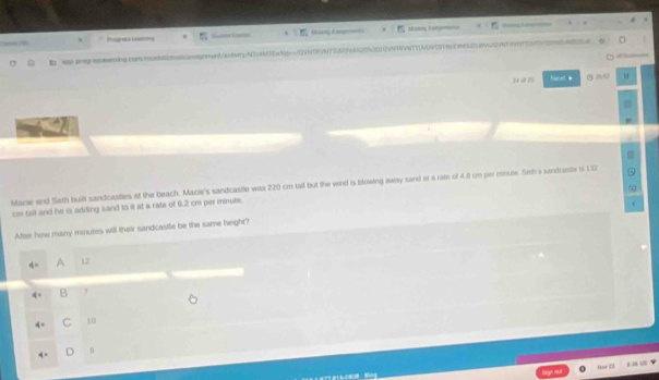 Progross Leeming M g A M a K 
b ss.agoing.conncassgnment/acbwtg/NToAMTEwNg==/LVNTEVNTTUAc7ca6203011VnTVNTTLOVEST9EcL08w3vnt7v973309996aa 

u d n Next g ne u
Macie and Seth built sandcasties at the beach. Macie's sandcastle was 220 cm tall but the wind is blowing away sand at a ram of 4.8 on per mnute. Set's senicesite i 132
ce tall and he is adding sand to it at a rate of 6.2 cm per minute.
After how many manutes will their sandcasile be the same height?
A 12
B 1
C 10
D 0
Hor T1