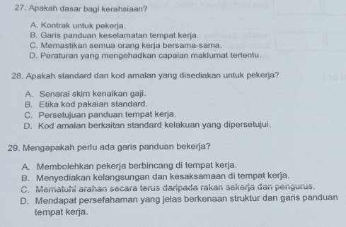 Apakah dasar bagi kerahsiaan?
A. Kontrak untuk pekerja.
B. Garis panduan keselamatan tempat kerja.
C. Memastikan semua orang kerja bersama-sama.
D. Peraturan yang mengehadkan capaian maklumat tertentu.
28. Apakah standard dan kod amalan yang disediakan untuk pekerja?
A. Senarai skim kenaikan gaji.
B. Etika kod pakaian standard.
C. Persetujuan panduan tempat kerja.
D. Kod amalan berkaitan standard kelakuan yang dipersetujui.
29. Mengapakah perlu ada garis panduan bekerja?
A. Membolehkan pekerja berbincang di tempat kerja.
B. Menyediakan kelangsungan dan kesaksamaan di tempat kerja.
C. Mematuhi arahan secara terus daripada rakan sekerja dan pengurus.
D. Mendapat persefahaman yang jelas berkenaan struktur dan garis panduan
tempat kerja.