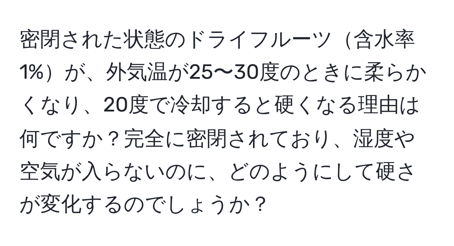 密閉された状態のドライフルーツ含水率1%が、外気温が25〜30度のときに柔らかくなり、20度で冷却すると硬くなる理由は何ですか？完全に密閉されており、湿度や空気が入らないのに、どのようにして硬さが変化するのでしょうか？