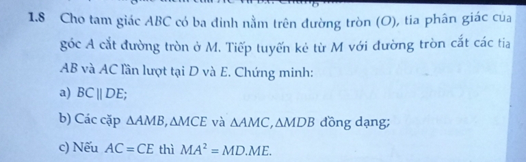 1.8 Cho tam giác ABC có ba đinh nằm trên đường tròn (O), tia phân giác của 
góc A cắt đường tròn ở M. Tiếp tuyến kẻ từ M với đường tròn cắt các tia
AB và AC lần lượt tại D và E. Chứng minh: 
a) BCparallel DE; 
b) Các cặp △ AMB, △ MCE và △ AMC, △ MDB đồng dạng; 
c) Nếu AC=CE thì MA^2=MD.ME.