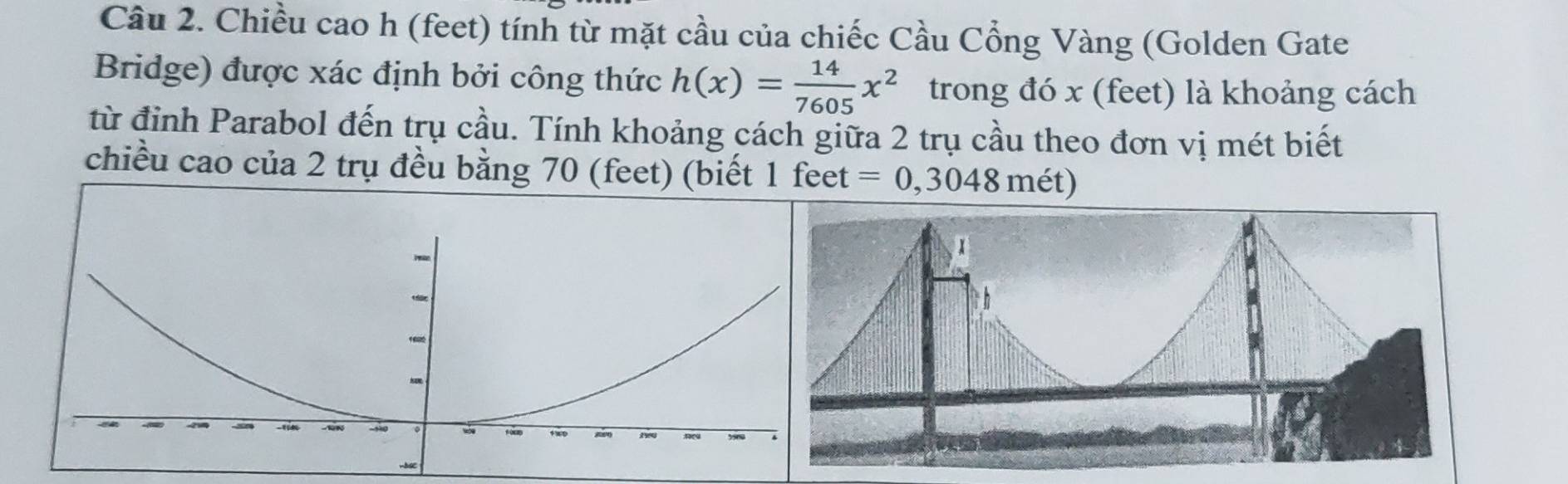 Chiều cao h (feet) tính từ mặt cầu của chiếc Cầu Cổng Vàng (Golden Gate 
Bridge) được xác định bởi công thức h(x)= 14/7605 x^2 trong đó x (feet) là khoảng cách 
từ đỉnh Parabol đến trụ cầu. Tính khoảng cách giữa 2 trụ cầu theo đơn vị mét biết 
chiều cao của 2 trụ đều bằng 70 (feet) (biết 1 feet =0,3048 mét)