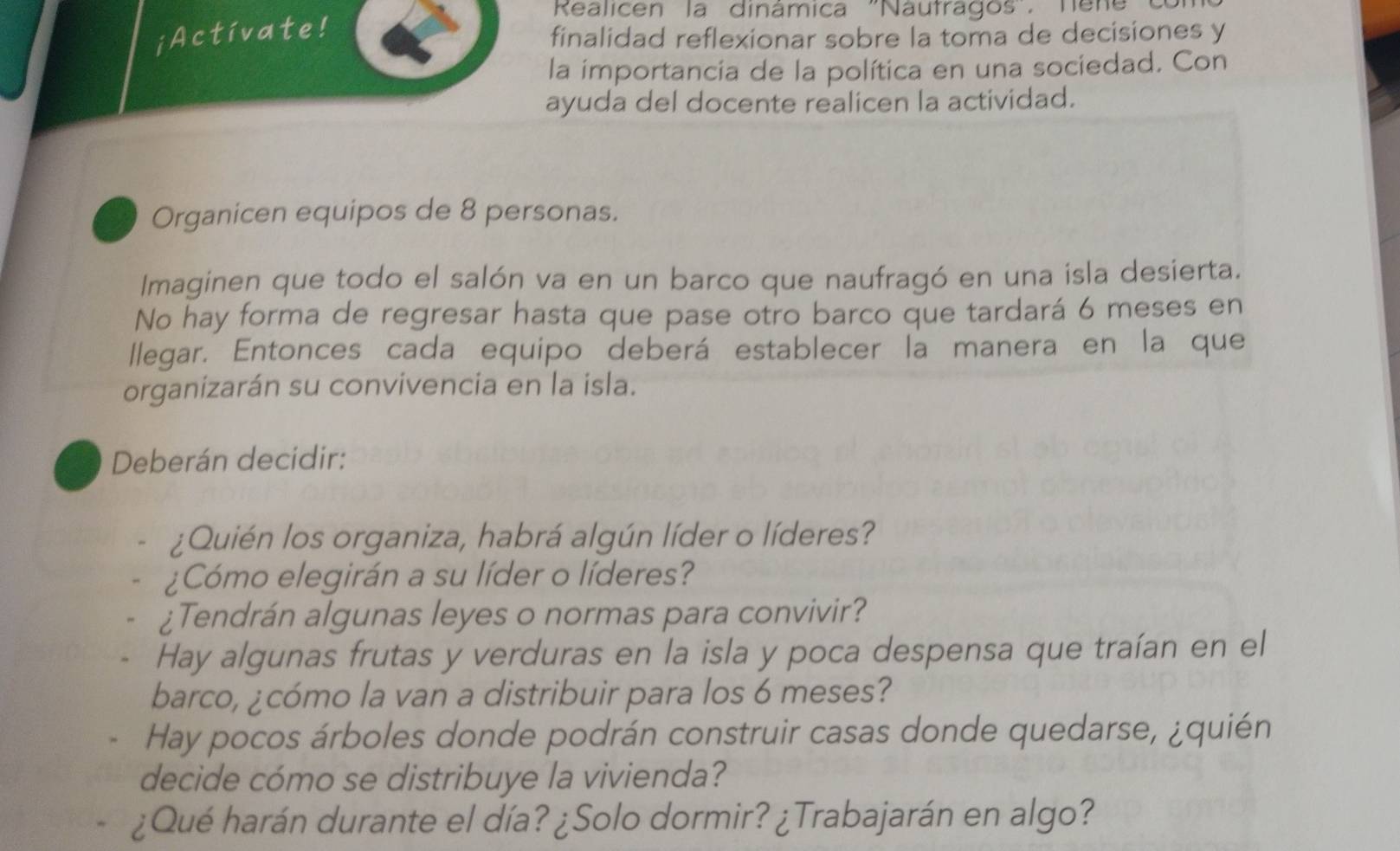 Realicen la dinámica ''Nautragos''. Tene 
¡Activate! 
finalidad reflexionar sobre la toma de decisiones y 
la importancia de la política en una sociedad. Con 
ayuda del docente realicen la actividad. 
Organicen equipos de 8 personas. 
Imaginen que todo el salón va en un barco que naufragó en una isla desierta. 
No hay forma de regresar hasta que pase otro barco que tardará 6 meses en 
llegar. Entonces cada equipo deberá establecer la manera en la que 
organizarán su convivencia en la isla. 
Deberán decidir: 
¿Quién los organiza, habrá algún líder o líderes? 
¿Cómo elegirán a su líder o líderes? 
¿Tendrán algunas leyes o normas para convivir? 
Hay algunas frutas y verduras en la isla y poca despensa que traían en el 
barco, ¿cómo la van a distribuir para los 6 meses? 
Hay pocos árboles donde podrán construir casas donde quedarse, ¿quién 
decide cómo se distribuye la vivienda? 
¿Qué harán durante el día? ¿Solo dormir? ¿Trabajarán en algo?