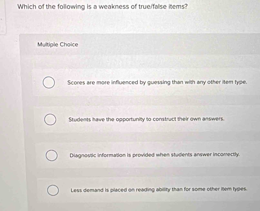 Which of the following is a weakness of true/false items?
Multiple Choice
Scores are more influenced by guessing than with any other item type.
Students have the opportunity to construct their own answers.
Diagnostic information is provided when students answer incorrectly.
Less demand is placed on reading ability than for some other item types.