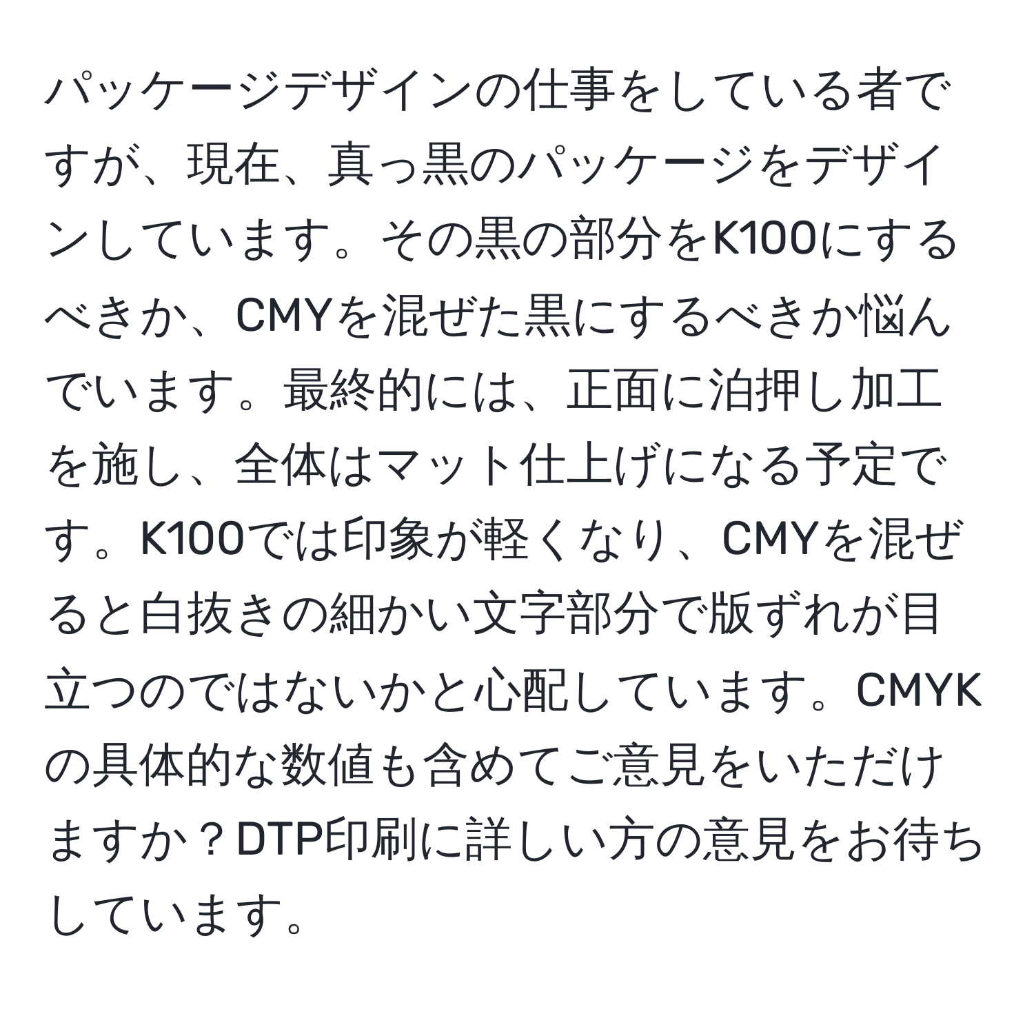 パッケージデザインの仕事をしている者ですが、現在、真っ黒のパッケージをデザインしています。その黒の部分をK100にするべきか、CMYを混ぜた黒にするべきか悩んでいます。最終的には、正面に泊押し加工を施し、全体はマット仕上げになる予定です。K100では印象が軽くなり、CMYを混ぜると白抜きの細かい文字部分で版ずれが目立つのではないかと心配しています。CMYKの具体的な数値も含めてご意見をいただけますか？DTP印刷に詳しい方の意見をお待ちしています。