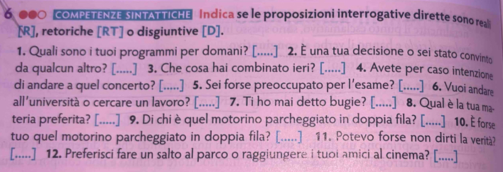 6, 000 coMPETENZE SINTATTICHE Indica se le proposizioni interrogative dirette sono reali 
[R], retoriche [RT] o disgiuntive [D]. 
1. Quali sono i tuoi programmi per domani? [.....] 2. È una tua decisione o sei stato convinto 
da qualcun altro? [.....] 3. Che cosa hai combinato ieri? [.....] 4. Avete per caso intenzione 
di andare a quel concerto? [.....] 5. Sei forse preoccupato per l'esame? [.....] 6. Vuoi andare 
all'università o cercare un lavoro? [.....] 7. Ti ho mai detto bugie? [.....] 8. Qualè la tua ma- 
teria preferita? [.....] 9. Di chi è quel motorino parcheggiato in doppia fila? [.....] 10. E forse 
tuo quel motorino parcheggiato in doppia fila? [.....] 11. Potevo forse non dirti la verità? 
[.....] 12. Preferisci fare un salto al parco o raggiungere i tuoi amici al cinema? [.....]