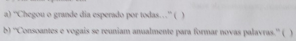 “Chegou o grande dia esperado por todas…” ( ) 
b) “Consoantes e vogais se reuniam anualmente para formar novas palayras.” ( )