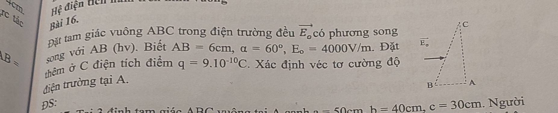 4cm  Hệ điện tích    à
rc tác Bài 16.
Đặt tam giác vuông ABC trong điện trường đều vector E_o có phương song
B= song với AB (hv). Biết AB=6cm,alpha =60°,E_o=4000V/m. Đặt 
thêm ở C điện tích điểm q=9.10^(-10)C.  Xác định véc tơ cường độ
điện trường tại A.
ĐS: . Người
-  5 cm b=40cm,c=30cm