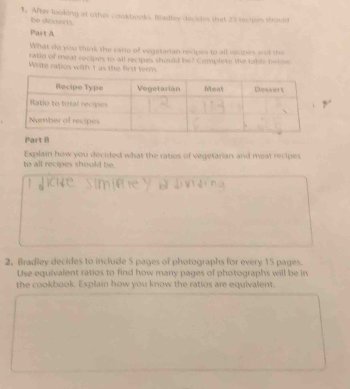 After looking at other cookbooks. Bradley decides that 23 recipes should 
be desserts. 
Part A 
What do you think the ratio of vegetarian recipes to all recipes and the 
ratio of meat recipes to all recipes should be? Complete the table belge 
Write ratios with I as the first term. 
Explain how you decided what the ratios of vegetarian and meat recipes 
to all recipes should be. 
2. Bradley decides to include 5 pages of photographs for every 15 pages. 
Use equivalent ratios to find how many pages of photographs will be in 
the cookbook. Explain how you know the ratios are equivalent.