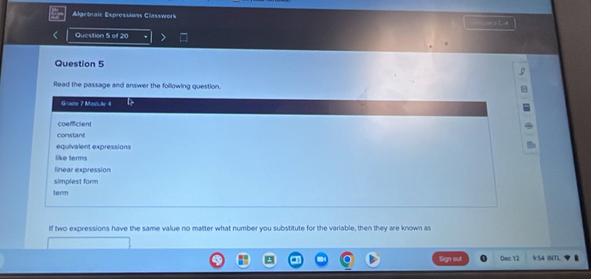 Algebraic Expressions Classwork =a t
Question 5 of 20
Question 5
Read the passage and answer the following question.
Grade 7 Module 4
coefficient
constant
equivalent expressions
like terms
linear expression
simplest form
term
If two expressions have the same value no matter what number you substitute for the variable, then they are known as
Sign out Dec 12 9:54 INTL
