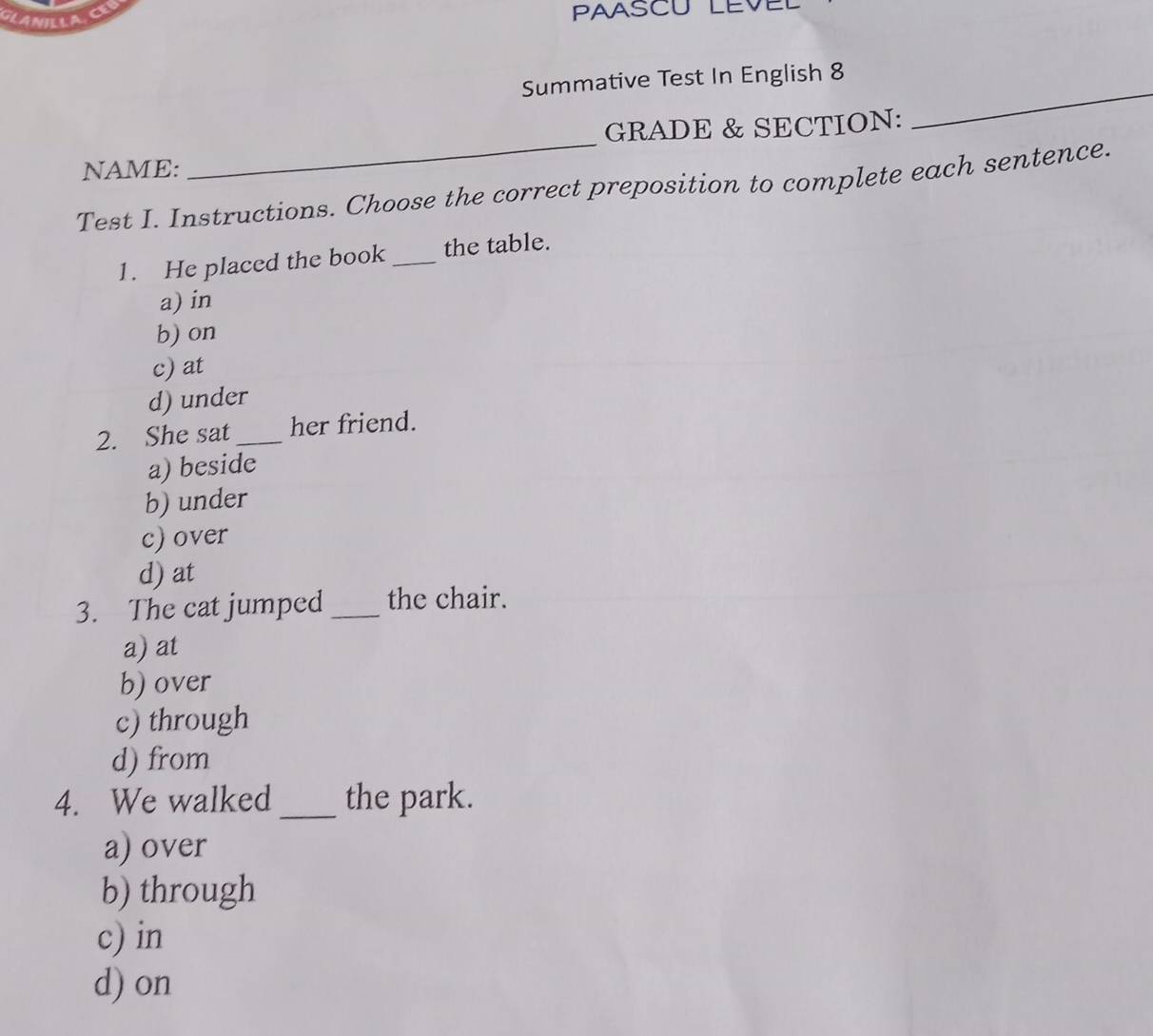 GLANILLAC PAASCU LEVEL
_
Summative Test In English 8
GRADE & SECTION:
NAME:
_
Test I. Instructions. Choose the correct preposition to complete each sentence.
1. He placed the book _the table.
a) in
b) on
c) at
d) under
2. She sat _her friend.
a) beside
b) under
c) over
d) at
3. The cat jumped _the chair.
a) at
b) over
c) through
d) from
4. We walked _the park.
a) over
b) through
c) in
d) on