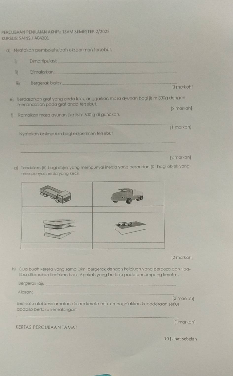 PERCUBAAN PENILAIAN AKHIR: 1SVM SEMESTER 2/2025 
KURSUS: SAINS / A04201 
d] Nyatakan pembolehubah eksperimen tersebut. 
i) Dimanipulasi:_ 
ii) Dimalarkan:_ 
iii) Bergerak balas:_ 
[3 markah] 
e) Berdasarkan graf yang anda lukis, anggarkan masa ayunan bagi jisim 300g dengan 
menandakan pada graf anda tersebut. 
[2 markah] 
f) Ramalkan masa ayunan jika jisim 600 g di gunakan. 
_ 
[1 markah] 
Nyatakan kesimpulan bagi eksperimen tersebut 
_ 
_ 
[2 markah] 
g) Tandakan (B) bagi objek yang mempunyai inersia yang besar dan (K) bagi objek yang 
mempunyai inersia yang kecil. 
[2 markah] 
h) Dua buah kereta yang sama jisim bergerak dengan kelajuan yang berbeza dan liba- 
tiba dikenakan tindakan brek. Apakah yang berlaku pada penumpang kereta... 
Bergerak laju:_ 
Alasan:_ 
[2 markah] 
Beri satu alat keselamatan dalam kereta untuk mengelakkan kecederaan serius 
apabila berlaku kemalangan. 
_ 
[1markah] 
KERTAS PERCUBAAN TAMAT 
10 [Lihat sebelah