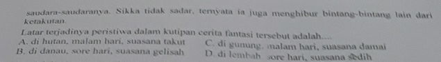 saudara-saudaranya. Sikka tidak sadar, ternyata ia juga menghibur bintang-bintang lain dari
ketakutan
Latar terjadinya peristiwa dalam kutipan cerita fantasi tersebut adalah....
A. di hutan, malam hari, suasana takut C. di gunung. malam hari, suasana damai
B. di danau, sore hari, suasana gelisah D. di lembah sore hari, suasana sedih