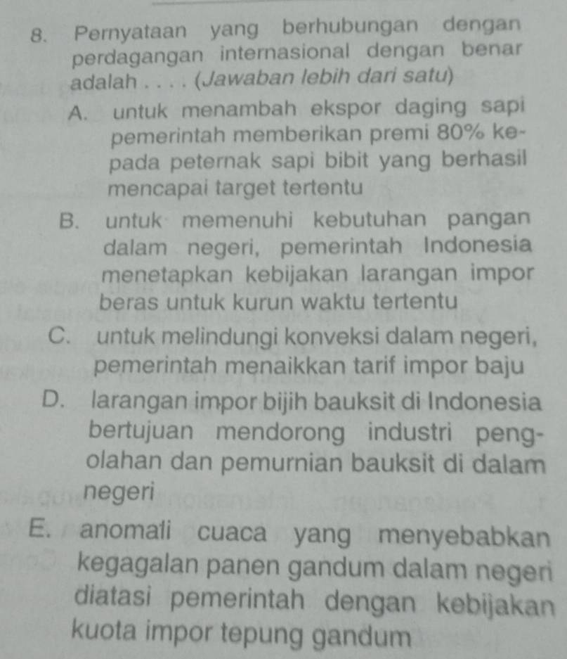 Pernyataan yang berhubungan dengan
perdagangan internasional dengan benar
adalah . . . . (Jawaban lebih dari satu)
A. untuk menambah ekspor daging sapi
pemerintah memberikan premi 80% ke-
pada peternak sapi bibit yang berhasil
mencapai target tertentu
B. untuk memenuhi kebutuhan pangan
dalam negeri, pemerintah Indonesia
menetapkan kebijakan larangan impor
beras untuk kurun waktu tertentu
C. untuk melindungi konveksi dalam negeri,
pemerintah menaikkan tarif impor baju
D. larangan impor bijih bauksit di Indonesia
bertujuan mendorong industri peng-
olahan dan pemurnian bauksit di dalam
negeri
E. anomali cuaca yang menyebabkan
kegagalan panen gandum dalam negeri
diatasi pemerintah dengan kebijakan
kuota impor tepung gandum