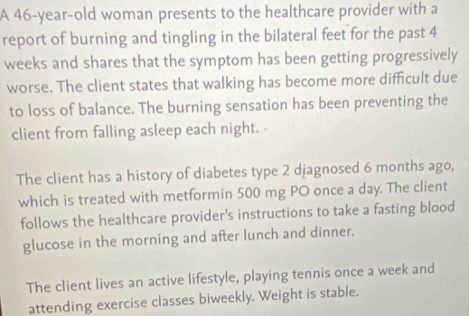 A 46-year-old woman presents to the healthcare provider with a 
report of burning and tingling in the bilateral feet for the past 4
weeks and shares that the symptom has been getting progressively 
worse. The client states that walking has become more difficult due 
to loss of balance. The burning sensation has been preventing the 
client from falling asleep each night. 
The client has a history of diabetes type 2 djagnosed 6 months ago, 
which is treated with metformin 500 mg PO once a day. The client 
follows the healthcare provider's instructions to take a fasting blood 
glucose in the morning and after lunch and dinner. 
The client lives an active lifestyle, playing tennis once a week and 
attending exercise classes biweekly. Weight is stable.