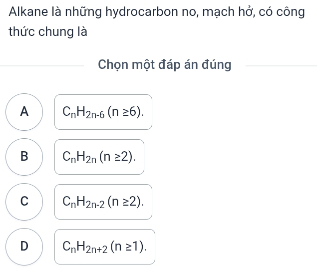 Alkane là những hydrocarbon no, mạch hở, có công
thức chung là
Chọn một đáp án đúng
A C_nH_2n-6(n≥ 6).
B C_nH_2n(n≥ 2).
C C_nH_2n-2(n≥ 2).
D C_nH_2n+2(n≥ 1).