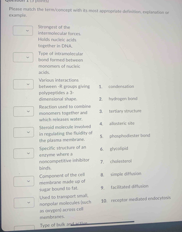 Please match the term/concept with its most appropriate definition, explanation or 
example. 
Strongest of the 
intermolecular forces. 
Holds nucleic acids 
together in DNA. 
Type of intramolecular 
bond formed between 
monomers of nucleic 
acids. 
Various interactions 
between -R groups giving 1. condensation 
polypeptides a 3 - 
dimensional shape. 2. hydrogen bond 
Reaction used to combine 
monomers together and 3. tertiary structure 
which releases water. 
Steroid molecule involved 4. allosteric site 
in regulating the fluidity of 
the plasma membrane. 5. phosphodiester bond 
Specific structure of an 6. glycolipid 
enzyme where a 
noncompetitive inhibitor 7. cholesterol 
binds. 
Component of the cell 8. simple diffusion 
membrane made up of 
sugar bound to fat. 9. facilitated diffusion 
Used to transport small, 
nonpolar molecules (such 10. receptor mediated endocytosis 
as oxygen) across cell 
membranes. 
Type of bulk and active