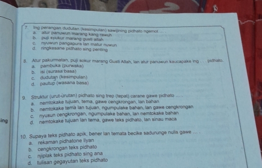 Ing perangan dudutan (kesimpulan) sawijining pidhato ngemol
a. atur panuwun marang kang rawuh
b. puji syukur marang gusti allah
c. nyuwun pangapura lan matur nuwun
d. ringkesane pidhato sing penting
8. Atur pakurmatan, puji sokur marang Gusti Allah, Ian atur panuwun kaucapake ing . . . pidhato.
a. pambuka (purwaka)
b. isi (surasa basa)
c. dudutan (kesimpulan)
d. pautup (wasana basa)
9. Struktur (urut-ùrutan) pidhato sing trep (tepat) carane gawe pidhato ... .
a. nemtokake tujuan, tema, gawe cengkrongan, lan bahan
b. nemtokake tema lan tujuan, ngumpulake bahan, lan gawe cengkrongan
c. nyusun cengkrongan, ngumpulake bahan, lan nemtokake bahan
ing d. nemtokake tujuan lan tema, gawe teks pidhato, Ian sinau maca
10. Supaya teks pidhato apik, bener lan temata becike sadurunge nulis gawe ... .
a. rekaman pidhatone liyan
b. cengkrongan teks pidhato
c. njiplak teks pidhato sing ana
d. tulisan gegayutan teks pidhato