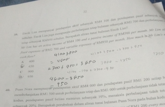 22
39, Encik Lim mempunyai pendapatan aktif sebanyak RM4 100 dan pendapatan pasif sebanysk a
sebulan. Encik Lim juga mempunyai perbelanjaan tetap bulanan sebanyak RM2 700 dan perbelanjawo
tetap sebanyak RM950 sebulan. Berapakah aliran tunai bulanan Encik Lim?
Mr Lim has an active income of RM4 100 and a passive income of RM500 per month. Mr Lim al
fixed expenses of RM2 700 and variable expenses of RM950 per month. How much is Mr Lim's r
cash flow?
A 400
450
C 900
D/ 950
40. Puan Nora mempunyal pendapatan aktif RM4 000 dan pendapatan pasif RM1 200 setiap b
membelanjakan RM1 500 untuk perbelanjaan tetap dan RM1 000 untuk perbelanjaan tidak teta
kedua. pendapatan pasif beliau menurun sebanyak 10%, manakala perbelanjaan tidak tet
schanvak 20%. Berapakah perubahan dalam aliran tunai bulanan Puan Nora pada bulan kedv
a BM 1 200 every mo