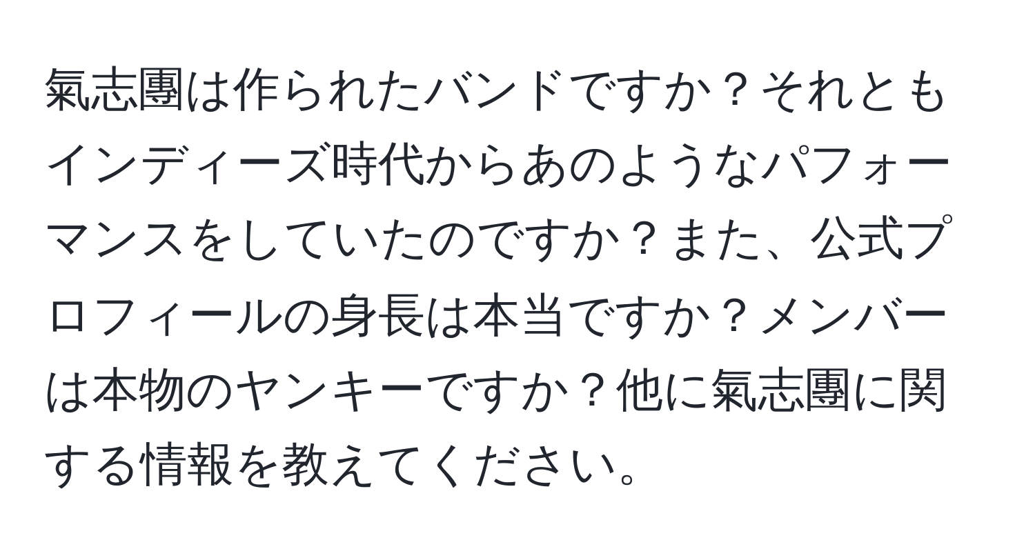 氣志團は作られたバンドですか？それともインディーズ時代からあのようなパフォーマンスをしていたのですか？また、公式プロフィールの身長は本当ですか？メンバーは本物のヤンキーですか？他に氣志團に関する情報を教えてください。