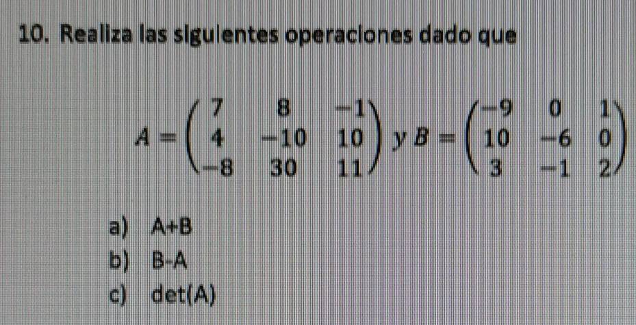 Realiza las siguientes operaciones dado que
A=beginpmatrix 7&8&-1 4&-10&10 -8&30&11endpmatrix y B=beginpmatrix -9&0&1 10&-6&0 3&-1&2endpmatrix
a) A+B
b) B-A
c) det(A)