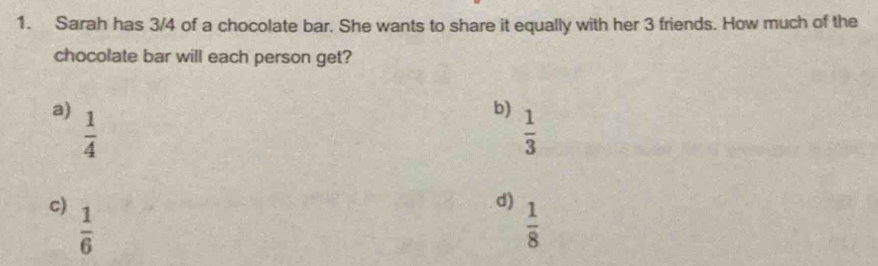 Sarah has 3/4 of a chocolate bar. She wants to share it equally with her 3 friends. How much of the
chocolate bar will each person get?
a)  1/4 
b)  1/3 
c)  1/6 
d)  1/8 