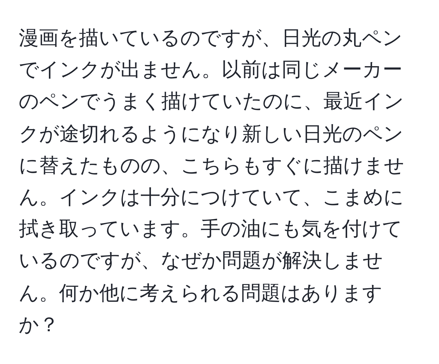 漫画を描いているのですが、日光の丸ペンでインクが出ません。以前は同じメーカーのペンでうまく描けていたのに、最近インクが途切れるようになり新しい日光のペンに替えたものの、こちらもすぐに描けません。インクは十分につけていて、こまめに拭き取っています。手の油にも気を付けているのですが、なぜか問題が解決しません。何か他に考えられる問題はありますか？