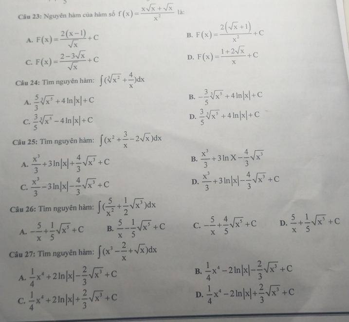 Nguyên hàm của hàm số f(x)= (xsqrt(x)+sqrt(x))/x^2  là:
A. F(x)= (2(x-1))/sqrt(x) +C F(x)= (2(sqrt(x)+1))/x^2 +C
B.
C. F(x)= (2-3sqrt(x))/sqrt(x) +C
D. F(x)= (1+2sqrt(x))/x +C
Câu 24: Tìm nguyên hàm: ∈t (sqrt[3](x^2)+ 4/x )dx
A.  5/3 sqrt[3](x^5)+4ln |x|+C
B. - 3/5 sqrt[3](x^5)+4ln |x|+C
C.  3/5 sqrt[3](x^5)-4ln |x|+C
D.  3/5 sqrt[3](x^5)+4ln |x|+C
Câu 25: Tìm nguyên hàm: ∈t (x^2+ 3/x -2sqrt(x))dx
A.  x^3/3 +3ln |x|+ 4/3 sqrt(x^3)+C
B.  x^3/3 +3ln x- 4/3 sqrt(x^3)
C.  x^3/3 -3ln |x|- 4/3 sqrt(x^3)+C
D.  x^3/3 +3ln |x|- 4/3 sqrt(x^3)+C
Câu 26: Tìm nguyên hàm: ∈t ( 5/x^2 + 1/2 sqrt(x^3))dx
A. - 5/x + 1/5 sqrt(x^5)+C B.  5/x - 1/5 sqrt(x^5)+C C. - 5/x + 4/5 sqrt(x^5)+C D.  5/x + 1/5 sqrt(x^5)+C
Câu 27: Tìm nguyên hàm: ∈t (x^3- 2/x +sqrt(x))dx
A.  1/4 x^4+2ln |x|- 2/3 sqrt(x^3)+C
B.  1/4 x^4-2ln |x|- 2/3 sqrt(x^3)+C
C.  1/4 x^4+2ln |x|+ 2/3 sqrt(x^3)+C
D.  1/4 x^4-2ln |x|+ 2/3 sqrt(x^3)+C