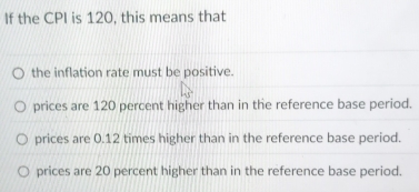 If the CPI is 120, this means that
the inflation rate must be positive.
prices are 120 percent higher than in the reference base period.
prices are 0.12 times higher than in the reference base period.
prices are 20 percent higher than in the reference base period.