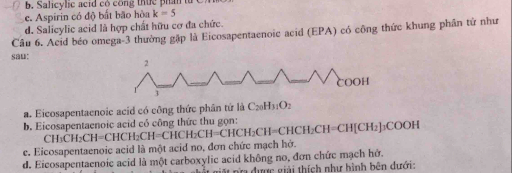 b. Salicylic acid cộ công thức phần tử
c. Aspirin có độ bất bão hòa k=5
d. Salicylic acid là hợp chất hữu cơ đa chức.
Câu 6. Acid béo omega -3 thường gặp là Eicosapentaenoic acid (EPA) có công thức khung phân tử như
sau:
a. Eicosapentaenoic acid có công thức phân tử là C_20H_31O_2
b. Eicosapentaenoic acid có công thức thu gọn:
c. Eicosapentaenoic acid là một acid no, đơn chức mạch hở. CH_3CH_2CH=CHCH_2CH=CHCH_2CH=CHCH_2CH=CH[CH_2]_3COOH
d. Eicosapentaenoic acid là một carboxylic acid không no, đơn chức mạch hở.
ửa được giải thích như hình bên dưới: