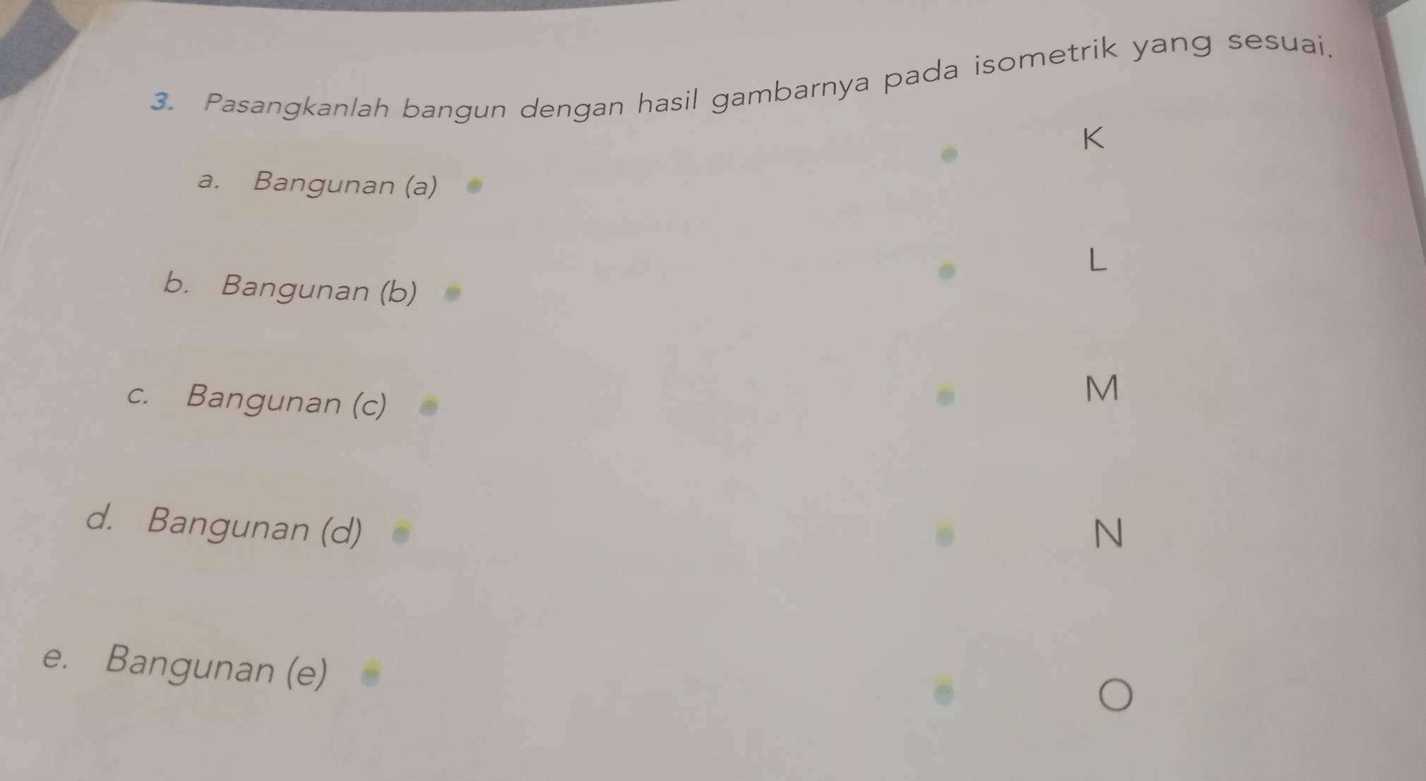 Pasangkanlah bangun dengan hasil gambarnya pada isometrik yang sesuai. 
K 
a. Bangunan (a) 
b. Bangunan (b) 
c. Bangunan (c)
M
d. Bangunan (d) N
e. Bangunan (e)