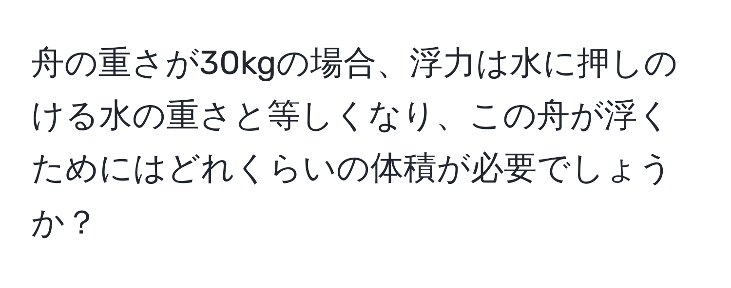 舟の重さが30kgの場合、浮力は水に押しのける水の重さと等しくなり、この舟が浮くためにはどれくらいの体積が必要でしょうか？