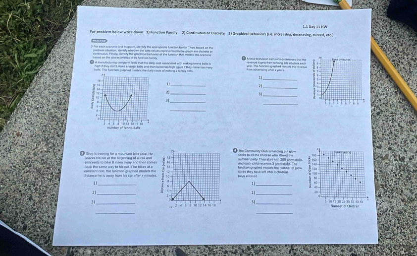 1.1 Day 11 HW 
For problem below write down: 1) Function Family 2) Continuous or Discrete 3) Graphical Behaviors (i.e. increasing, decreasing, curved, etc.) 
reachc 
> For each scenario and its graph, identify the appropriate fusction familty. Then, based on the 
problem cituation, identify whether the data values represented in the graph are discrete or 
continuous. Finally, Iizenbfy the graphical behavior of the function that models the scenario 
Sased on the characteristics of its function fanity A local television company defermines that the 
A manyfacturing company finds that the daily cost associated with making tennis balls in revenue it gets from running ads doubles each 
nigh if mey don't make enough balls and then becomes high again if they make too many year. The function graphed models the revetue 
busls. The function graphed models the daily costs of making x tennis balls. from advertising after x years. 
_ 
1) 
2) 
2)_ 
3) 
_ 
3)_ _ 
_ 
"
y
Tie (years) 
Greg is training for a mountain bike race. He 18 - The Community Club is handing out glow 160 - 1:80 - 
leaves his car at the beginning of a trail and 
proceeds to bike 8 miles away and then comes 16 summer party. They start with 200 glow sticks 
back the same way to his car. If he bikes at a and each child receives 3 glow sticks. The 140
function graphed models the number of glow . 
constant rate, the function graphed models the have entered. sticks they have left after x children . 
distance he is away from his car after x minutes. 5 10 12 _ 100 120
80
1)
8
6
1
60
40
2)_
4
21 _
20
2.
6
3]_ 
。 _ 5 10 15 20 25 30 35 40 45 Number of Children 
. 2 4 6 8 10 12 14 16 18 3 
_ 
_