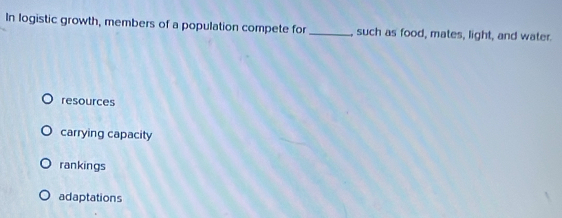 In logistic growth, members of a population compete for _, such as food, mates, light, and water.
resources
carrying capacity
rankings
adaptations