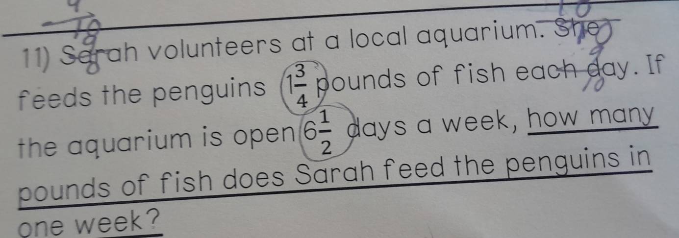 Sarah volunteers at a local aquarium. She 
feeds the penguins 1 3/4  pounds of fish each day. If 
the aquarium is open 6 1/2  days a week, how many
pounds of fish does Sarah feed the penguins in
one week?