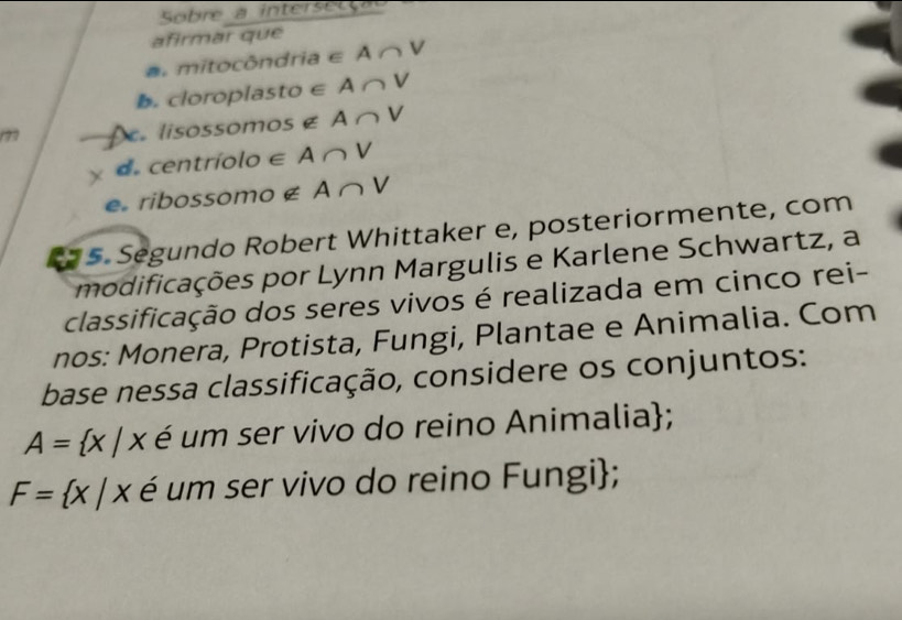 Sobre a intersetç a 
afirmar que 
a. mitocôndria ∈ A∩ V
b. cloroplasto ∈ A∩ V
7 Îe lisossomos é EA∩ V
d centríolo ∈ A ∩ V
e ribossomo £ A∩ V
5. Segundo Robert Whittaker e, posteriormente, com 
modificações por Lynn Margulis e Karlene Schwartz, a 
classificação dos seres vivos é realizada em cinco rei- 
nos: Monera, Protista, Fungi, Plantae e Animalia. Com 
base nessa classificação, considere os conjuntos:
A= x|x é um ser vivo do reino Animalia;
F= x|x é um ser vivo do reino Fungi;