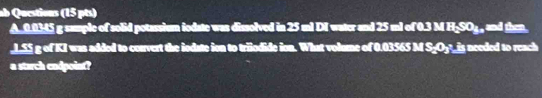 ab Questions (15 pts) 
A_ 0.0345 g sample of solid potassium iodate was dissolved in 25 ml DI water and 25 ml of 0.3 M H₂SO₄, and then. 
_ LS5 g of KI was added to corvert the iodate ion to triodide ion. What volume of 0.03565 M S_Oy?_ is needed to reach 
a starch cudpoint?