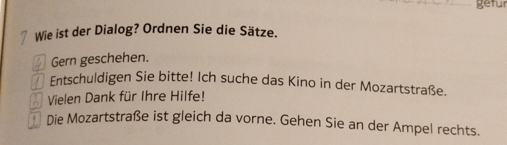 getur 
Wie ist der Dialog? Ordnen Sie die Sätze. 
Gern geschehen. 
Entschuldigen Sie bitte! Ich suche das Kino in der Mozartstraße. 
Vielen Dank für Ihre Hilfe! 
Die Mozartstraße ist gleich da vorne. Gehen Sie an der Ampel rechts.