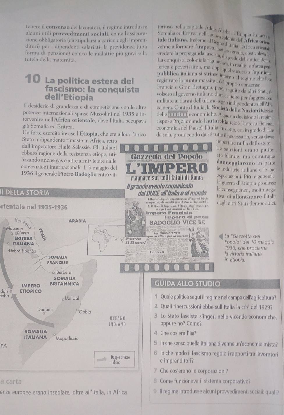 tenere il consenso dei lavoratori, il regime introdusse torioso nella capitale Addis Abeba. LEtiopia fu unita a
alcuni utili provvedimenti sociali, come l'assicura- Somalia ed Erítrea nella nuova colonía dell África orien
zione obbligatoria (da stipularsi a carico degli impren tale italiana. Insieme al Regno d'Italia, l'Africa orientale
ditori) per i dipendenti salariati, la previdenza (una venne a formare l'ímpero, lntano erede, cosí voleva für
forma di pensione) contro le malattie più gravi e la credere la propaganda fascista, di quello dell antica Roma
tutela della maternità.
La conquista coloniale riguardava, in realta, unarea per
ferica e poveríssima, ma dopo quel successo l'opinione
pubblica italiana si strinse intorno al regime che fece
registrare la punta massima del proprio consenso.
10 La politica estera del Francia e Gran Bretagna, pem, seguite da altri Stati, ri
fascismo: la conquista volsero al governo italiano dur critiche per l'aggressione
dell’Etiopia militare ai danni dell'ultimo regro indipendente dell'Afrí
Il desiderio di grandezza e di competizione con le altre ca nera. Contro l'Italia, la Società delle Nazioni (decise
potenze internazionali spinse Mussolini nel 1935 a in- delle samaion economiche. A questa decisione il regime
tervenire nell'Africa orientale, dove l'Italia occupava  rispose proclamando l'autarchia (cioè l'autosufficienza
giá Somalia ed Eritrea. economica del Paese): l'Italia, fu detto, era in grado di fare
Un forte esercito invase l'Etiopia, che era allora l'unico da sola, producendo da sé tutto il necessario, senza dover
Stato indipendente rimasto in Africa, retto mportare nulla dall 'estero.
dall'imperatore Hailé Selassié. Gli italiani . a Le sanzioni erano piutto
ebbero ragione della resistenza etiope, uti- Gazzetta del Popolo sto blande, ma comunque
lizzando anche gas e altre armi victate dalle danneggiarono in parte
convenzioni internazionali. Il 5 maggio del le industrie italiane e le loro
1936 il generale Pietro Badoglio entró vit- LIMPERO esportazioni. Più in generale,
riappare sui colli fatali di Roma
Il grande evento comunicato la guerra d'Etiopia produsse
I DELLA STORIA dal DUCE all'Italia e al mondo la conseguenza, mo t nga
tiva  di alontanare l'Italia
aona posti enttu la sovranità piema edintera del ieano d iaia dagli altri Stati demoeratici.
rientale nel 1935-1936
s é per i sumi successort dal He al linten.
Impero Fascista
Impero di paçé
ARABIA BADOGLIO VICE RE
Mur Rossc
Massaua 3
oNocra un giuramento La "Gazzetta del
ERITREA Parla
ITALIANA il Duce! Popolo' del 10 maggio
1936, che proclama
Debrà Libanòs la vittoria italiana
SOMALIA in Etiopia.
FRANCESE
Berbera
somalia
IMPERO BRITANNICA
GUIDA ALLO STUDIO
ddis o ETIOPICO
beba Ual Ual 1 Quale politica seguì il regime nel campo dell’agricoltura?
2 Quali ripercussioni ebbe sull’Italia la crisi del 1929?
Danane Obbia
O C E A N O 3 Lo Stato fascista s’ingerì nelle vicende economiche,
I N D I A N O oppure no? Come?
SOMALIA 4 Che cos'era l'Iki?
ITALIANA Mogadiscio
YA
5 In che senso quella italiana divenne un’economia mista?
6 In che modo il fascismo regolò i rapporti tra lavoratori
Doppio attacco
italiano e imprenditori?
7 Che cos'erano le corporazioni?
a carta 8 Come funzionava il sistema corporativo?
enze europee erano insediate, oltre all’Italia, in Africa 9 Il regime introdusse alcuni provvedimenti sociali: quali?